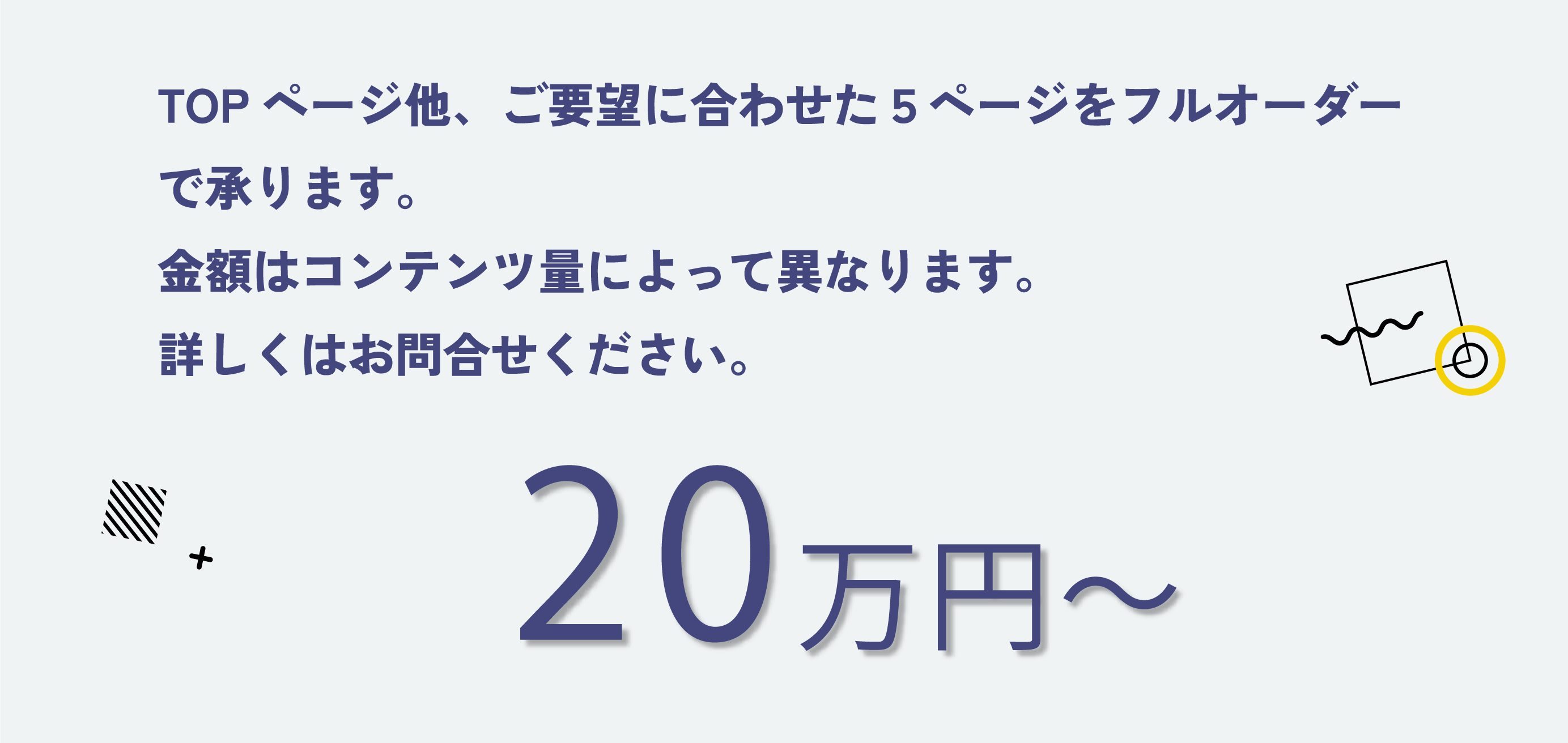 TOPページ他、ご要望に合わせた５ページをフルオーダーで承ります。金額はコンテンツ量によって異なります。詳しくはお問合せください。