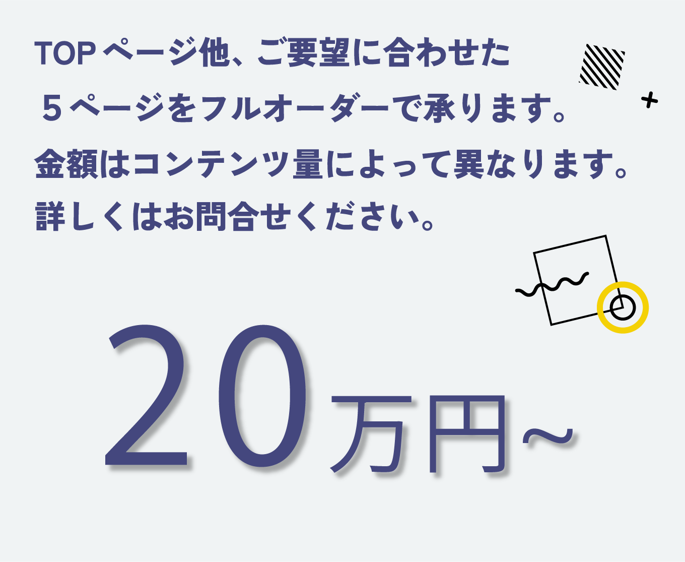 TOPページ他、ご要望に合わせた５ページをフルオーダーで承ります。金額はコンテンツ量によって異なります。詳しくはお問合せください。